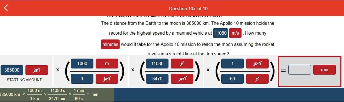 <
385000
Jm
STARTING AMOUNT
385000 km x
1000 m
1 km
X
11080 s
3470 min
X
1000
1
1 min
60 s
= min
The distance from the Earth to the moon is 385000 km. The Apollo 10 mission holds the
record for the highest speed by a manned vehicle at 11080 m/s. How many
minutes would it take for the Apollo 10 mission to reach the moon assuming the rocket
travels in a straight line at that top speed?
m
Jann
X
11080
Question 10.c of 10
3470
min
X
1
60
Dain
=
min