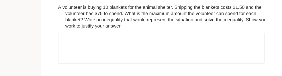 A volunteer is buying 10 blankets for the animal shelter. Shipping the blankets costs $1.50 and the
volunteer has $75 to spend. What is the maximum amount the volunteer can spend for each
blanket? Write an inequality that would represent the situation and solve the inequality. Show your
work to justify your answer.
