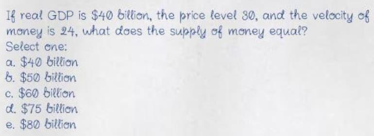 If real GDP is $40 billion, the price level 30, and the velocity of
money is 24, what does the supply of money equal?
Select one:
a. $40 billian
6. $50 billion
c. $60 billion
d. $75 billien
e. $80 billion
