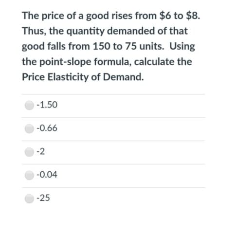 The price of a good rises from $6 to $8.
Thus, the quantity demanded of that
good falls from 150 to 75 units. Using
the point-slope formula, calculate the
Price Elasticity of Demand.
-1.50
-0.66
-2
-0.04
-25
