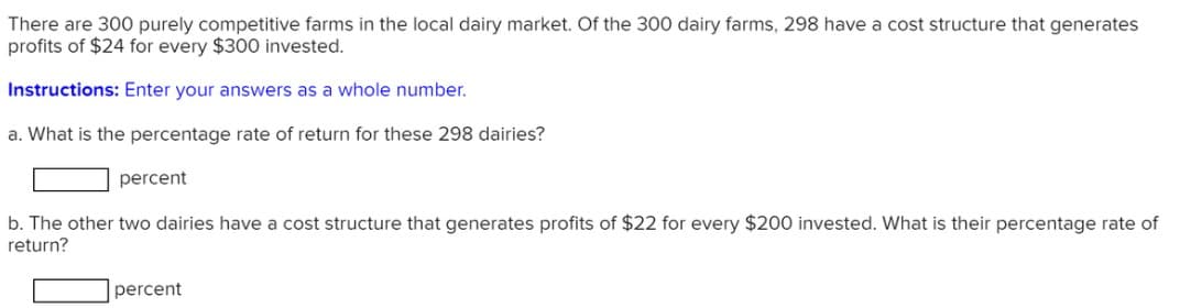 There are 300 purely competitive farms in the local dairy market. Of the 300 dairy farms, 298 have a cost structure that generates
profits of $24 for every $300 invested.
Instructions: Enter your answers as a whole number.
a. What is the percentage rate of return for these 298 dairies?
percent
b. The other two dairies have a cost structure that generates profits of $22 for every $200 invested. What is their percentage rate of
return?
percent
