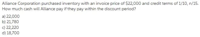 Alliance Corporation purchased inventory with an invoice price of $22,000 and credit terms of 1/10, n/15.
How much cash will Alliance pay if they pay within the discount period?
a) 22,000
b) 21,780
c) 22,220
d) 18,700
