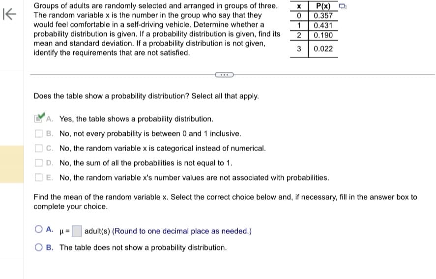 **Probability Distribution Analysis**

Groups of adults are randomly selected and arranged in groups of three. The random variable \( x \) is the number in the group who say they would feel comfortable in a self-driving vehicle. Determine whether a probability distribution is given. If a probability distribution is given, find its mean and standard deviation. If a probability distribution is not given, identify the requirements that are not satisfied.

**Probability Distribution Table:**

| \( x \) | \( P(x) \) |
|---------|------------|
| 0       | 0.357      |
| 1       | 0.431      |
| 2       | 0.190      |
| 3       | 0.022      |

**Does the table show a probability distribution?** Select all that apply.

- [X] A. Yes, the table shows a probability distribution.
- [ ] B. No, not every probability is between 0 and 1 inclusive.
- [ ] C. No, the random variable \( x \) is categorical instead of numerical.
- [ ] D. No, the sum of all the probabilities is not equal to 1.
- [ ] E. No, the random variable \( x \)'s number values are not associated with probabilities.

**Find the mean of the random variable \( x \).** Select the correct choice below and, if necessary, fill in the answer box to complete your choice.

- [ ] A. \(\mu =\) \(\_\_\_\) adult(s) (Round to one decimal place as needed.)
- [ ] B. The table does not show a probability distribution.

**Explanation for Graph/Diagram:**

The table represents a discrete probability distribution where the random variable \( x \) can take values from 0 to 3, representing the number of adults comfortable with self-driving vehicles in a group of three. Each \( P(x) \) represents the probability of \( x \) adults feeling comfortable. The table confirms a valid probability distribution since all probabilities are between 0 and 1, and the sum of the probabilities equals 1.