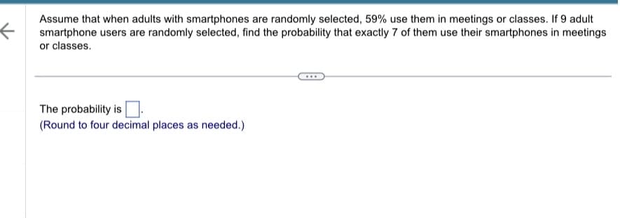 <
Assume that when adults with smartphones are randomly selected, 59% use them in meetings or classes. If 9 adult
smartphone users are randomly selected, find the probability that exactly 7 of them use their smartphones in meetings
or classes.
The probability is
(Round to four decimal places as needed.)