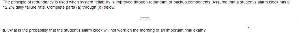 The principle of redundancy is used when system reliability is improved through redundant or backup components. Assume that a student's alarm clock has a
12.2% daily failure rate. Complete parts (a) through (d) below.
C
a. What is the probability that the student's alarm clock will not work on the morning of an important final exam?