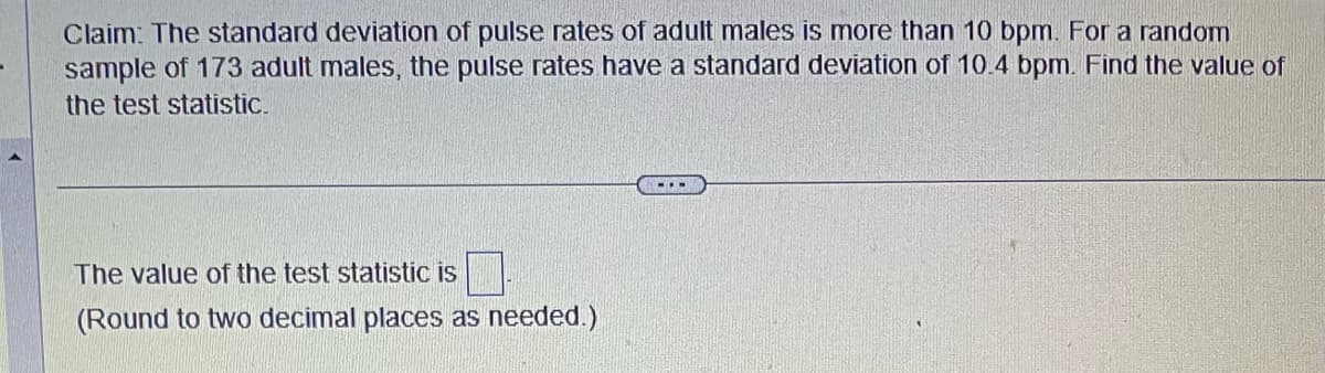 Claim: The standard deviation of pulse rates of adult males is more than 10 bpm. For a random
sample of 173 adult males, the pulse rates have a standard deviation of 10.4 bpm. Find the value of
the test statistic.
The value of the test statistic is
(Round to two decimal places as needed.)