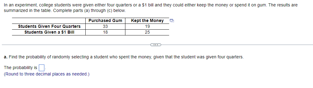 In an experiment, college students were given either four quarters or a $1 bill and they could either keep the money or spend it on gum. The results are
summarized in the table. Complete parts (a) through (c) below.
Students Given Four Quarters
Students Given a $1 Bill
Purchased Gum
33
18
Kept the Money
19
25
C
a. Find the probability of randomly selecting a student who spent the money, given that the student was given four quarters.
The probability is
(Round to three decimal places as needed.)