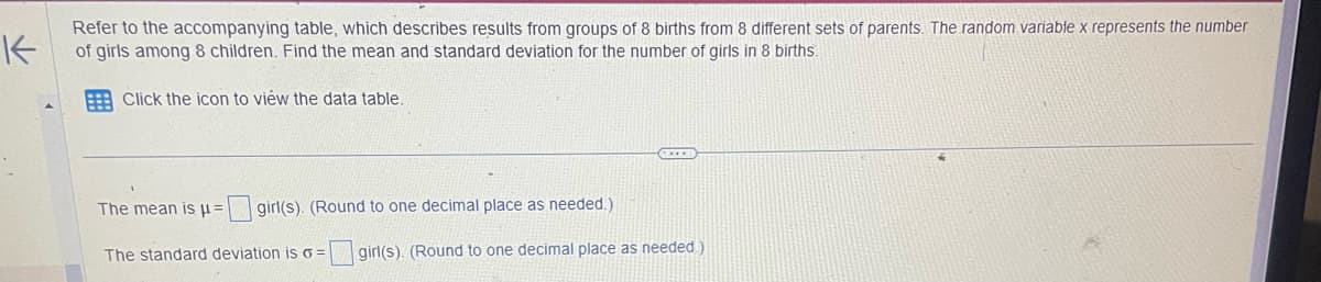 K
Refer to the accompanying table, which describes results from groups of 8 births from 8 different sets of parents. The random variable x represents the number
of girls among 8 children. Find the mean and standard deviation for the number of girls in 8 births.
Click the icon to view the data table.
The mean is μ = girl(s). (Round to one decimal place as needed.)
The standard deviation is o= girl(s). (Round to one decimal place as needed.)