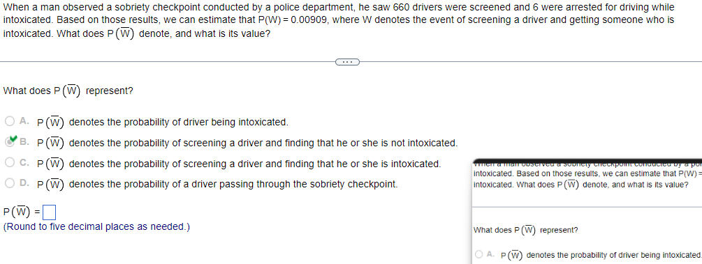 When a man observed a sobriety checkpoint conducted by a police department, he saw 660 drivers were screened and 6 were arrested for driving while
intoxicated. Based on those results, we can estimate that P(W) = 0.00909, where W denotes the event of screening a driver and getting someone who is
intoxicated. What does P (W) denote, and what is its value?
C
What does P (W) represent?
OA. P (W) denotes the probability of driver being intoxicated.
B. P (W)
O C. P (W)
denotes the probability of screening a driver and finding that he or she is not intoxicated.
denotes the probability of screening a driver and finding that he or she is intoxicated.
OD. P (W) denotes the probability of a driver passing through the sobriety checkpoint.
P(W) =
(Round to five decimal places as needed.)
when a man observed a sobriety checkpoint conducted by a por
intoxicated. Based on those results, we can estimate that P(W) =
intoxicated. What does P (W) denote, and what is its value?
What does P (W) represent?
OA. P (W) denotes the probability of driver being intoxicated.