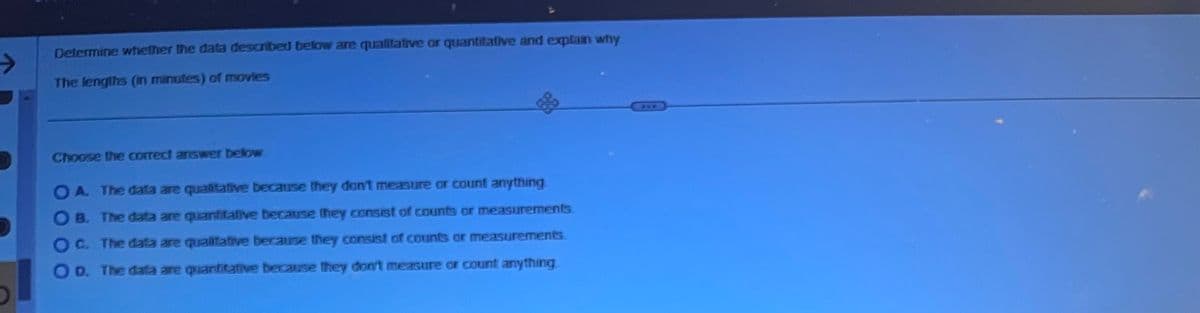 ->
Determine whether the data described below are qualitative or quantitative and explain why
The lengths (in minutes) of movies
Choose the correct answer below
3
OA. The data are qualitative because they don't measure or count anything.
OB. The data are quantitative because they consist of counts or measurements
C. The data are qualitative because they consist of counts or measurements
OD. The data are quantitative because they don't measure or count anything