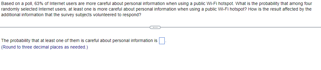 Based on a poll, 63% of Internet users are more careful about personal information when using a public Wi-Fi hotspot. What is the probability that among four
randomly selected Internet users, at least one is more careful about personal information when using a public Wi-Fi hotspot? How is the result affected by the
additional information that the survey subjects volunteered to respond?
C
The probability that at least one of them is careful about personal information is
(Round to three decimal places as needed.)