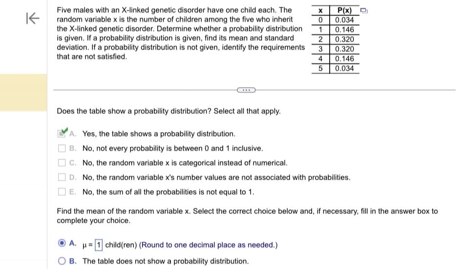 K
Five males with an X-linked genetic disorder have one child each. The
random variable x is the number of children among the five who inherit
the X-linked genetic disorder. Determine whether a probability distribution
is given. If a probability distribution is given, find its mean and standard
deviation. If a probability distribution is not given, identify the requirements
that are not satisfied.
***
Does the table show a probability distribution? Select all that apply.
A. Yes, the table shows a probability distribution.
B. No, not every probability is between 0 and 1 inclusive.
C. No, the random variable x is categorical instead of numerical.
X P(x)
0 0.034
1 0.146
2 0.320
3
0.320
4
0.146
5
0.034
D. No, the random variable x's number values are not associated with probabilities.
E. No, the sum of all the probabilities is not equal to 1.
Find the mean of the random variable x. Select the correct choice below and, if necessary, fill in the answer box to
complete your choice.
A. μ=1 child(ren) (Round to one decimal place as needed.)
B. The table does not show a probability distribution.