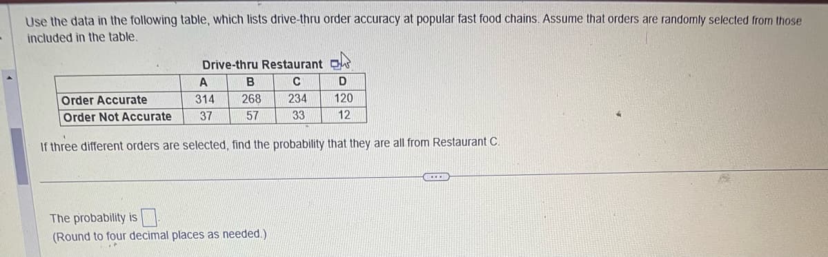 Use the data in the following table, which lists drive-thru order accuracy at popular fast food chains. Assume that orders are randomly selected from those
included in the table.
Drive-thru Restaurant ok
C
234
33
B
268
57
D
120
12
A
Order Accurate
314
Order Not Accurate 37
If three different orders are selected, find the probability that they are all from Restaurant C.
The probability is
(Round to four decimal places as needed.)
CCXXI