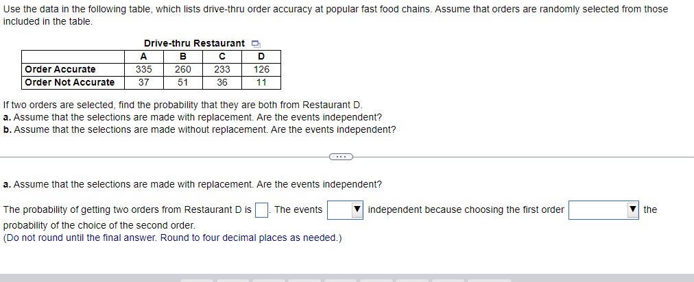 Use the data in the following table, which lists drive-thru order accuracy at popular fast food chains. Assume that orders are randomly selected from those
included in the table.
Order Accurate
Order Not Accurate
Drive-thru Restaurant
с
233
36
A
335
37
B
260
51
D
126
11
If two orders are selected, find the probability that they are both from Restaurant D.
a. Assume that the selections are made with replacement. Are the events independent?
b. Assume that the selections are made without replacement. Are the events independent?
C
a. Assume that the selections are made with replacement. Are the events independent?
The events
The probability of getting two orders from Restaurant D is
probability of the choice of the second order.
(Do not round until the final answer. Round to four decimal places as needed.)
independent because choosing the first order
the