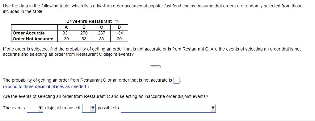 Use the data in the following table, which lists drive-thru order accuracy at popular fast food chains. Assume that orders are randomly selected from those
included in the table.
Order Accurate
Order Not Accurate
Drive-thru Restaurant
с
237
33
A
331
30
The events
B
270
53
D
134
20
If one order is selected, find the probability of getting an order that is not accurate or is from Restaurant C. Are the events of selecting an order that is not
accurate and selecting an order from Restaurant C disjoint events?
C
The probability of getting an order from Restaurant C or an order that is not accurate is
(Round to three decimal places as needed.)
Are the events of selecting an order from Restaurant C and selecting an inaccurate order disjoint events?
▼ disjoint because it
possible to