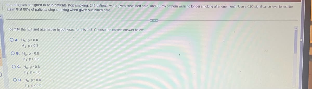 In a program designed to help patients stop smoking, 243 patients were given sustained care, and 80.7% of them were no longer smoking after one month. Use a 0.05 significance level to test the
claim that 80% of patients stop smoking when given sustained care..
Identify the null and alternative hypotheses for this test. Choose the correct answer below.
OA. Ho p=0.8
H₁: p=0.8
OB. Ho: p=0.8
H₁: p>0.8
OC. Ho p 0.8
H₁ p=0.8
OD. Ho: p=0.8
H₁ p<0.8