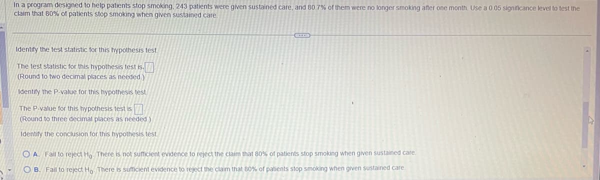 In a program designed to help patients stop smoking, 243 patients were given sustained care, and 80.7% of them were no longer smoking after one month. Use a 0.05 significance level to test the
claim that 80% of patients stop smoking when given sustained care.
Identify the test statistic for this hypothesis test.
The test statistic for this hypothesis test is.
(Round to two decimal places as needed.)
Identify the P-value for this hypothesis test.
The P-value for this hypothesis test is
(Round to three decimal places as needed.)
Identify the conclusion for this hypothesis test.
OA. Fail to reject Ho. There is not sufficient evidence to reject the claim that 80% of patients stop smoking when given sustained care.
OB. Fail to reject Ho. There is sufficient evidence to reject the claim that 80% of patients stop smoking when given sustained care.