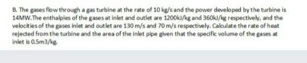 B. The gases flow through a gas turbine at the rate of 10 kg/s and the power developed by the turbine is
14MW.The enthalpies of the gases at inlet and outlet are 1200kJ/kg and 360kJ/kg respectively, and the
velocities of the gases inlet and outlet are 130 m/s and 70 m/s respectively. Calculate the rate of heat
rejected from the turbine and the area of the inlet pipe given that the specific volume of the gases at
inlet is 0.5m3/kg.
