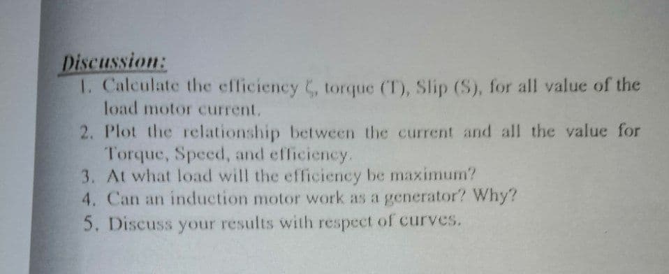 Discussion:
1. Calculate the efficiency , torque (T), Slip (S), for all value of the
load motor current.
2. Plot the rclationship between the current and all the value for
Torque, Speed, and efficiency.
3. At what load will the efficiency be maximum?
4. Can an induction motor work as a generator? Why?
5. Discuss your results with respect of curves.
