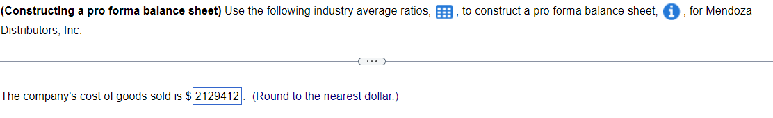 (Constructing a pro forma balance sheet) Use the following industry average ratios,
Distributors, Inc.
D
The company's cost of goods sold is $2129412. (Round to the nearest dollar.)
to construct a pro forma balance sheet,
for Mendoza