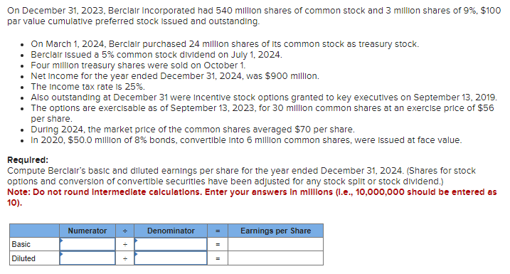 On December 31, 2023, Berclair Incorporated had 540 million shares of common stock and 3 million shares of 9%, $100
par value cumulative preferred stock Issued and outstanding.
• On March 1, 2024, Berclair purchased 24 million shares of its common stock as treasury stock.
• Berclair Issued a 5% common stock dividend on July 1, 2024.
• Four million treasury shares were sold on October 1.
• Net Income for the year ended December 31, 2024, was $900 million.
• The Income tax rate is 25%.
Also outstanding at December 31 were incentive stock options granted to key executives on September 13, 2019.
The options are exercisable as of September 13, 2023, for 30 million common shares at an exercise price of $56
per share.
• During 2024, the market price of the common shares averaged $70 per share.
• In 2020, $50.0 million of 8% bonds, convertible into 6 million common shares, were issued at face value.
Required:
Compute Berclair's basic and diluted earnings per share for the year ended December 31, 2024. (Shares for stock
options and conversion of convertible securities have been adjusted for any stock split or stock dividend.)
Note: Do not round Intermediate calculations. Enter your answers in millions (l.e., 10,000,000 should be entered as
10).
Basic
Diluted
Numerator
Denominator
=
=
=
Earnings per Share