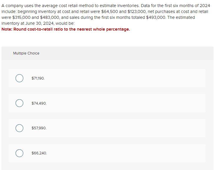 A company uses the average cost retall method to estimate Inventories. Data for the first six months of 2024
include: beginning inventory at cost and retail were $64,500 and $123,000, net purchases at cost and retail
were $315,000 and $483,000, and sales during the first six months totaled $493,000. The estimated
Inventory at June 30, 2024, would be:
Note: Round cost-to-retall ratlo to the nearest whole percentage.
Multiple Choice
$71,190.
O $74,490.
$57,990.
$66,240.