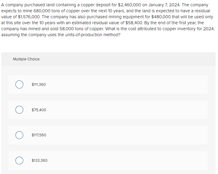 A company purchased land containing a copper deposit for $2,460,000 on January 7, 2024. The company
expects to mine 680,000 tons of copper over the next 10 years, and the land is expected to have a residual
value of $1,576,000. The company has also purchased mining equipment for $480,000 that will be used only
at this site over the 10 years with an estimated residual value of $58,400. By the end of the first year, the
company has mined and sold 58,000 tons of copper. What is the cost attributed to copper Inventory for 2024,
assuming the company uses the units-of-production method?
Multiple Choice
$111,360
$75,400
O $117,560
$133,360