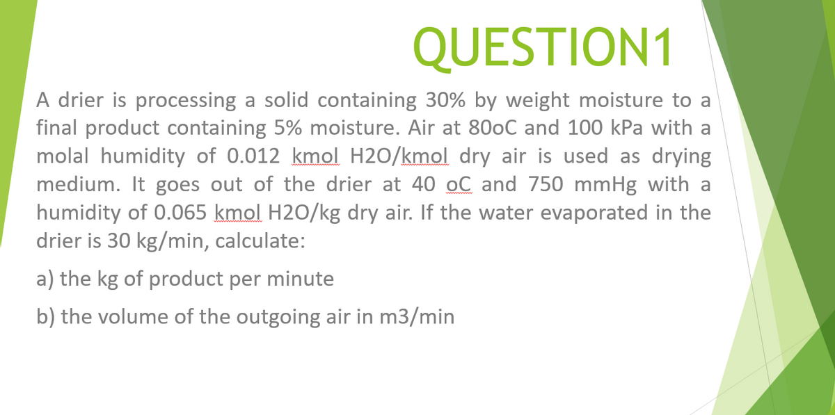 QUESTION1
A drier is processing a solid containing 30% by weight moisture to a
final product containing 5% moisture. Air at 800C and 100 kPa with a
molal humidity of 0.012 kmol H2O/kmol dry air is used as drying
medium. It goes out of the drier at 40 oC and 750 mmHg with a
humidity of 0.065 kmol H2O/kg dry air. If the water evaporated in the
drier is 30 kg/min, calculate:
a)
kg of product per minute
b) the volume of the outgoing air in m3/min
