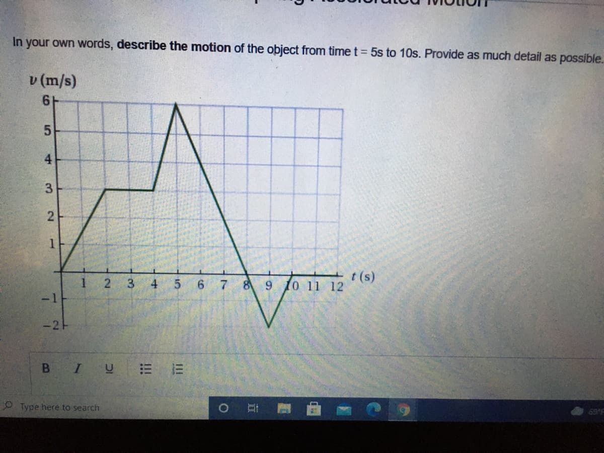 In your own words, describe the motion of the object from time t = 5s to 10s. Provide as much detail as possible.
v (m/s)
61
3
1.
5.
6 7
t (s)
0 11 12
4
8
9.
-1
-2H
I U
= 三
O Type here to search
69 F
4.
2.

