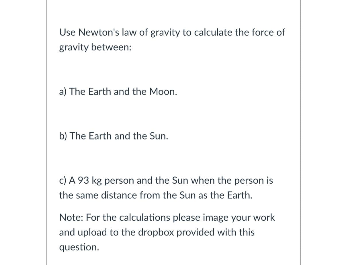 Use Newton's law of gravity to calculate the force of
gravity between:
a) The Earth and the Moon.
b) The Earth and the Sun.
c) A 93 kg person and the Sun when the person is
the same distance from the Sun as the Earth.
Note: For the calculations please image your work
and upload to the dropbox provided with this
question.
