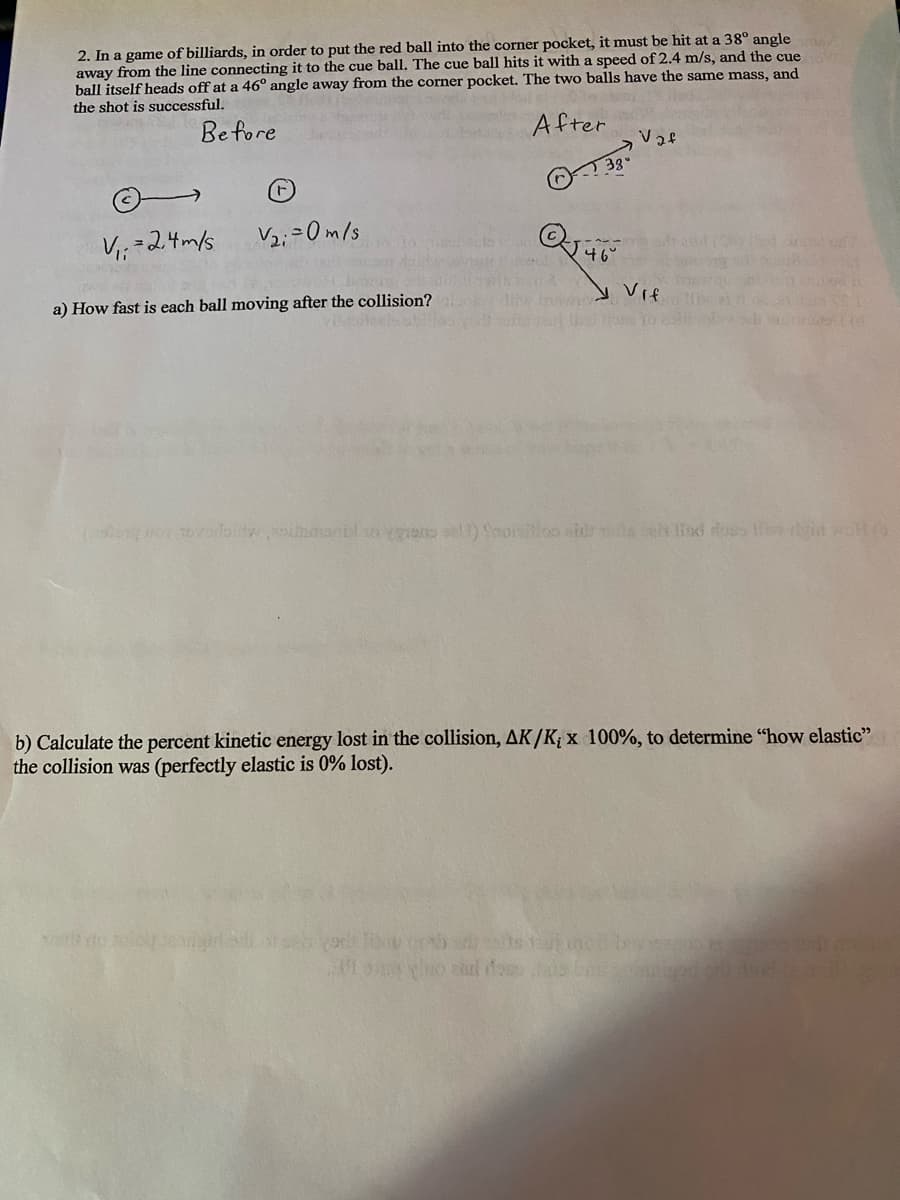 2. In a game of billiards, in order to put the red ball into the corner pocket, it must be hit at a 38° angle
away from the line connecting it to the cue ball. The cue ball hits it with a speed of 2.4 m/s, and the cue
ball itself heads off at a 46° angle away from the corner pocket. The two balls have the same mass, and
the shot is successful.
Before
After
V₁ = 2,4m/s
V₂i=0m/s
a) How fast is each ball moving after the collision?
3g-
Q46
Feed
cas vors The co
Vaf
bra Vif
od 2
ti
vod
(0
song noy tovoiloilty esindab so vgrans call) Shoisition and tells el lad oss li digid wollt
b) Calculate the percent kinetic energy lost in the collision, AK/K; x 100%, to determine "how elastic"
the collision was (perfectly elastic is 0% lost).