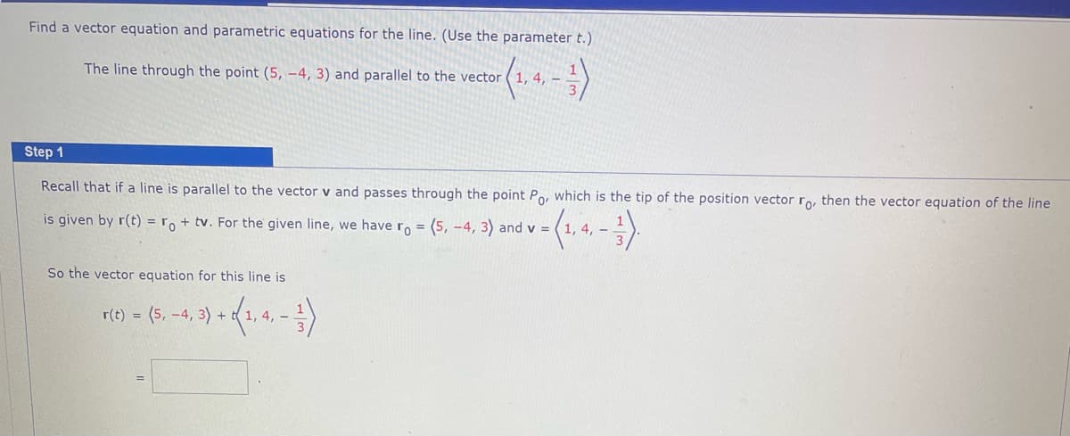 Find a vector equation and parametric equations for the line. (Use the parameter t.)
The line through the point (5, -4, 3) and parallel to the vector
Step 1
Recall that if a line is parallel to the vector v and passes through the point Po, which is the tip of the position vector ro, then the vector equation of the line
is given by r(t) = ro + tv. For the given line, we have ro = (5, -4, 3) and v =
-3).
So the vector equation for this line is
---)
4, -
r(t) = (5,-4, 3) + 1, 4, -