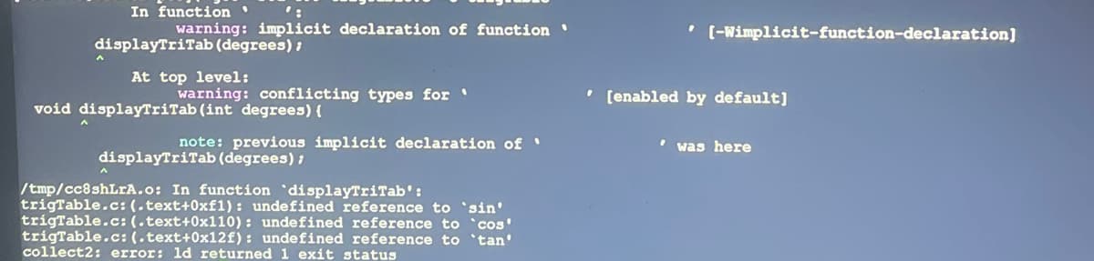 In function '
warning: implicit declaration of function '
displayTriTab (degrees);
At top level:
warning: conflicting types for '
void displayTriTab (int degrees) {
note: previous implicit declaration of '
displayTriTab (degrees);
A
/tmp/cc8shLrA.o: In function displayTriTab':
trigTable.c: (.text+0xf1): undefined reference to 'sin'
trigTable.c: (.text+0x110): undefined reference to `cos'
trigTable.c: (.text+0x12f): undefined reference to 'tan'
collect2: error: ld returned 1 exit status
[-Wimplicit-function-declaration]
' [enabled by default]
was here