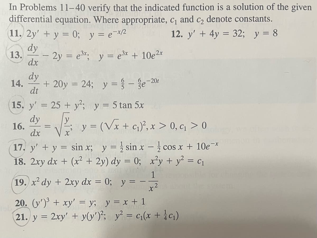 In Problems 11-40 verify that the indicated function is a solution of the given
differential equation. Where appropriate, c₁ and c₂ denote constants.
11. 2y' + y = 0; y = e-x/²
12. y' + 4y = 32; y = 8
dy
13. - 2y = e³x; y = e³x + 10e²x
dx
14.
dy
dt
16.
+ 20y = 24; y = -e-20r
15. y' = 25+ y2²; y = 5 tan 5x
dy
dx
y
y = (√x + ₁)², x > 0, ₁ > 0
17. y' + y = sin x; y = sin x - cos x + 10e*
18. 2xy dx + (x² + 2y) dy = 0; x²y + y² = C₁
19. x² dy + 2xy dx = 0; y =
2
20. (y')³ + xy' = y; y = x + 1
21. y = 2xy' + y(y')²; y² = c₁(x + 1/ c₁)