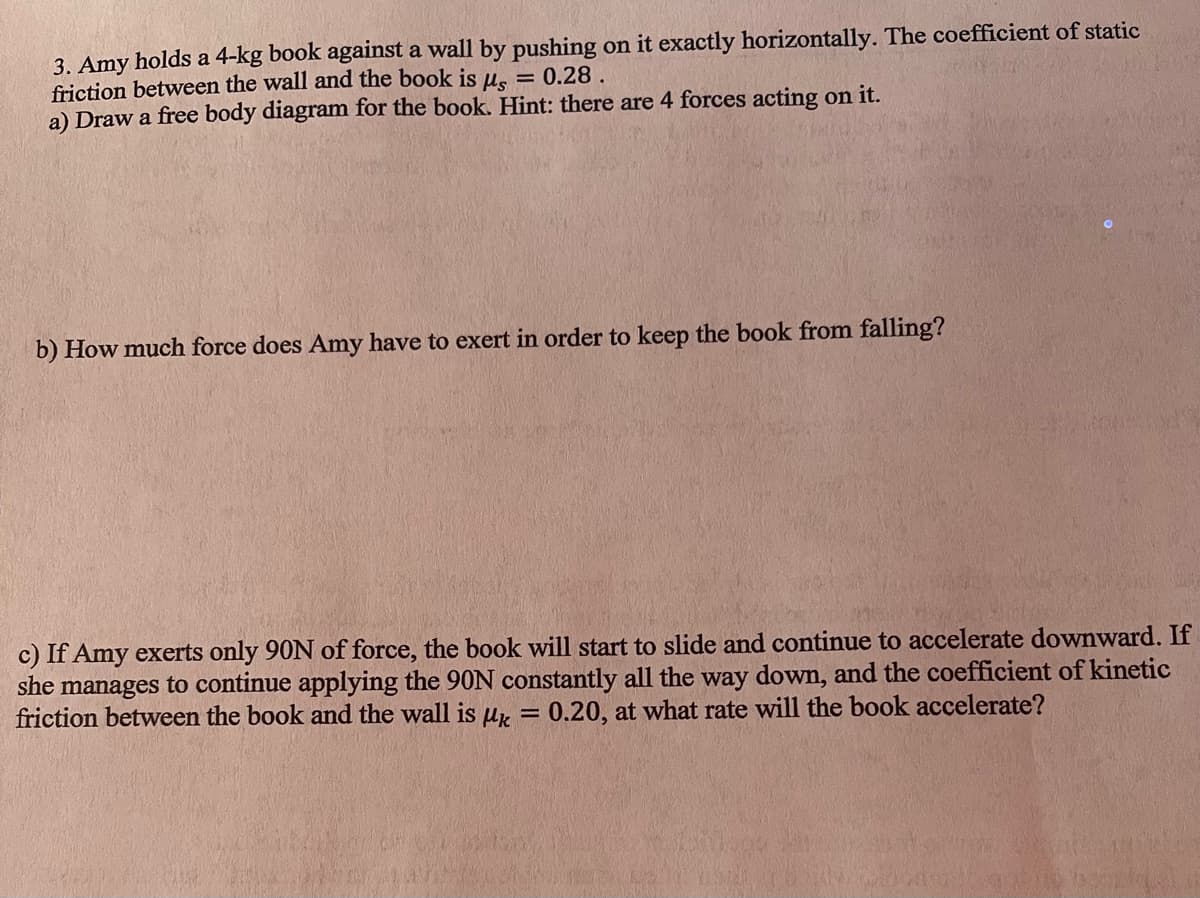 3. Amy holds a 4-kg book against a wall by pushing on it exactly horizontally. The coefficient of static
friction between the wall and the book is µ = 0.28.
a) Draw a free body diagram for the book. Hint: there are 4 forces acting on it.
b) How much force does Amy have to exert in order to keep the book from falling?
c) If Amy exerts only 90N of force, the book will start to slide and continue to accelerate downward. If
she manages to continue applying the 90N constantly all the way down, and the coefficient of kinetic
friction between the book and the wall is k = 0.20, at what rate will the book accelerate?