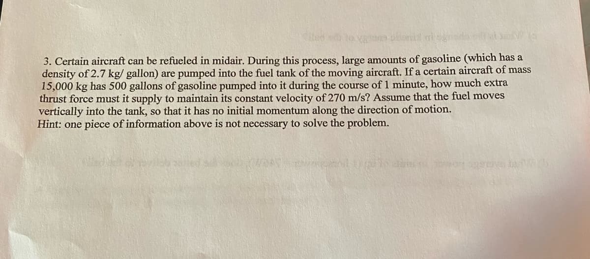 3. Certain aircraft can be refueled in midair. During this process, large amounts of gasoline (which has a
density of 2.7 kg/gallon) are pumped into the fuel tank of the moving aircraft. If a certain aircraft of mass
15,000 kg has 500 gallons of gasoline pumped into it during the course of 1 minute, how much extra
thrust force must it supply to maintain its constant velocity of 270 m/s? Assume that the fuel moves
vertically into the tank, so that it has no initial momentum along the direction of motion.
Hint: one piece of information above is not necessary to solve the problem.