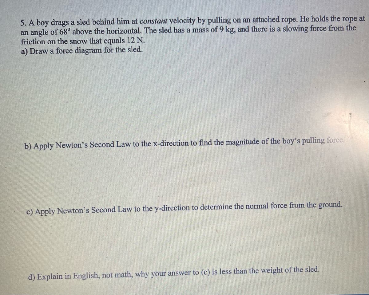 5. A boy drags a sled behind him at constant velocity by pulling on an attached rope. He holds the rope at
an angle of 68° above the horizontal. The sled has a mass of 9 kg, and there is a slowing force from the
friction on the snow that equals 12 N.
a) Draw a force diagram for the sled.
b) Apply Newton's Second Law to the x-direction to find the magnitude of the boy's pulling force.
c) Apply Newton's Second Law to the y-direction to determine the normal force from the ground.
d) Explain in English, not math, why your answer to (c) is less than the weight of the sled.