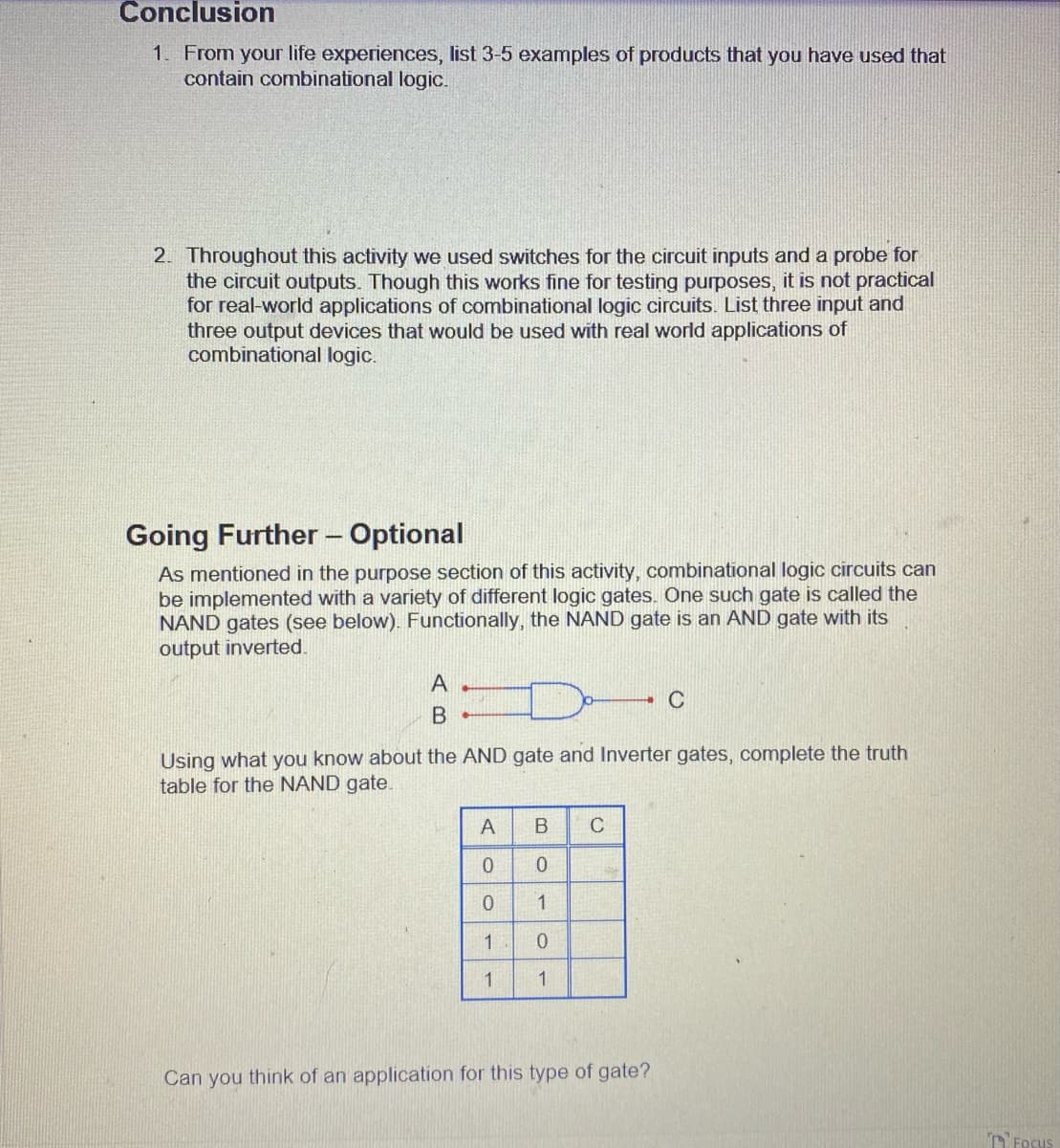 Conclusion
1. From your life experiences, list 3-5 examples of products that you have used that
contain combinational logic.
2. Throughout this activity we used switches for the circuit inputs and a probe for
the circuit outputs. Though this works fine for testing purposes, it is not practical
for real-world applications of combinational logic circuits. List three input and
three output devices that would be used with real world applications of
combinational logic.
Going Further - Optional
As mentioned in the purpose section of this activity, combinational logic circuits can
be implemented with a variety of different logic gates. One such gate is called the
NAND gates (see below). Functionally, the NAND gate is an AND gate with its
output inverted.
A
в -
Using what you know about the AND gate and Inverter gates, complete the truth
table for the NAND gate.
A
0
0
1
1
B C
0
1
0
1
P
C
Can you think of an application for this type of gate?
Focus