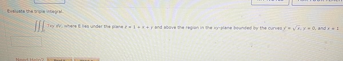 Evaluate the triple integral.
I 7xy dv, where E lies under the plane z = 1 + x + y and above the region in the xy-plane bounded by the curves y = √x, y = 0, and x = 1
Need Help?
Read It Watch!