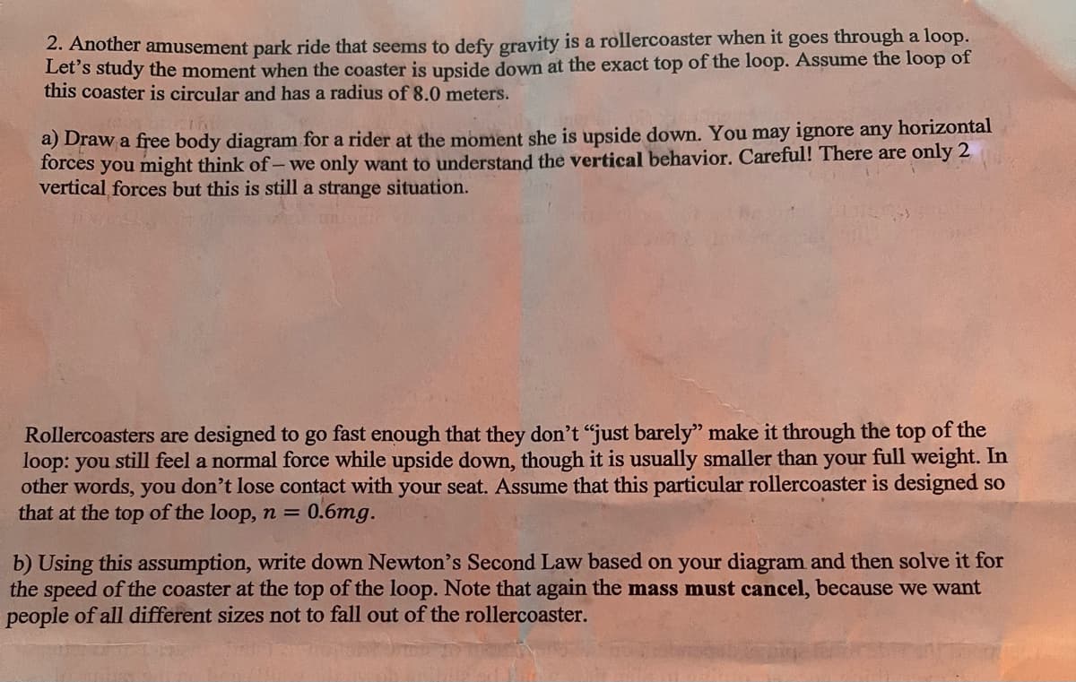 2. Another amusement park ride that seems to defy gravity is a rollercoaster when it goes through a loop.
Let's study the moment when the coaster is upside down at the exact top of the loop. Assume the loop of
this coaster is circular and has a radius of 8.0 meters.
a) Draw a free body diagram for a rider at the moment she is upside down. You may ignore any horizontal
forces you might think of - we only want to understand the vertical behavior. Careful! There are only 2
vertical forces but this is still a strange situation.
Rollercoasters are designed to go fast enough that they don't "just barely" make it through the top of the
loop: you still feel a normal force while upside down, though it is usually smaller than your full weight. In
other words, you don't lose contact with your seat. Assume that this particular rollercoaster is designed so
that at the top of the loop, n = 0.6mg.
b) Using this assumption, write down Newton's Second Law based on your diagram and then solve it for
the speed of the coaster at the top of the loop. Note that again the mass must cancel, because we want
people of all different sizes not to fall out of the rollercoaster.