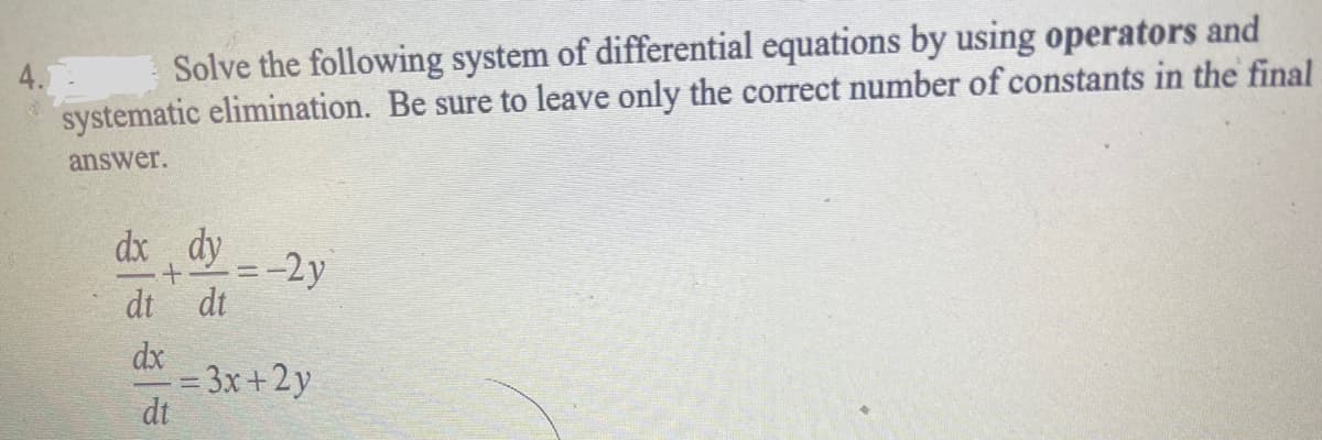 4.
Solve the following system of differential equations by using operators and
systematic elimination. Be sure to leave only the correct number of constants in the final
answer.
dx dy
+
dt dt
dx
=-2y
-= 3x+2y
dt