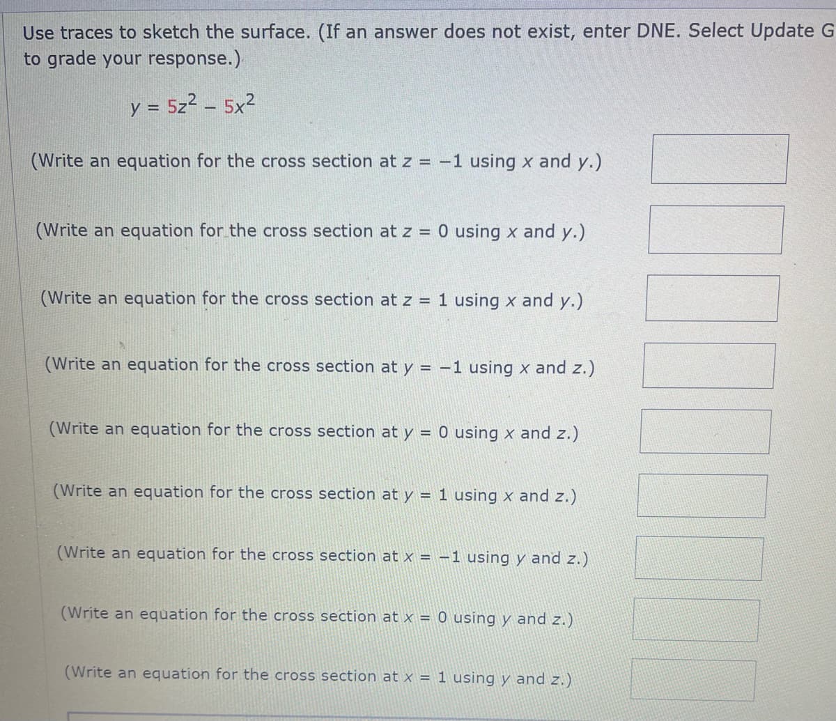 Use traces to sketch the surface. (If an answer does not exist, enter DNE. Select Update G
to grade your response.)
y = 5z² - 5x²
(Write an equation for the cross section at z = -1 using x and y.)
(Write an equation for the cross section at z = 0 using x and y.)
(Write an equation for the cross section at z = 1 using x and y.)
(Write an equation for the cross section at y = -1 using x and z.)
(Write an equation for the cross section at y = 0 using x and z.)
(Write an equation for the cross section at y = 1 using x and z.)
(Write an equation for the cross section at x = -1 using y and z.)
(Write an equation for the cross section at x = 0 using y and z.)
(Write an equation for the cross section at x = 1 using y and z.)