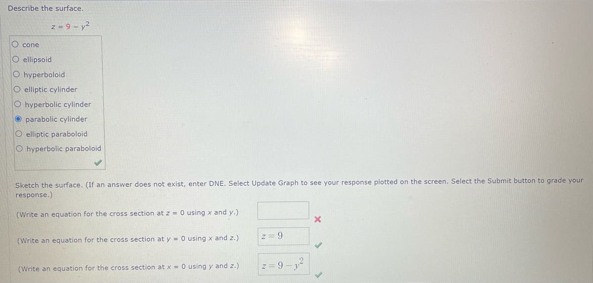 Describe the surface.
z = 9 - y²
O cone
O ellipsoid
O hyperboloid
O elliptic cylinder
O hyperbolic cylinder
O parabolic cylinder
O elliptic paraboloid
O hyperbolic paraboloid
Sketch the surface. (If an answer does not exist, enter DNE. Select Update Graph to see your response plotted on the screen. Select the Submit button to grade your
response.)
(Write an equation for the cross section at z = 0 using x and y.)
(Write an equation for the cross section at y = 0 using x and z.)
(Write an equation for the cross section at x = 0 using y and z.).
z = 9
2
z= 9-1²
X