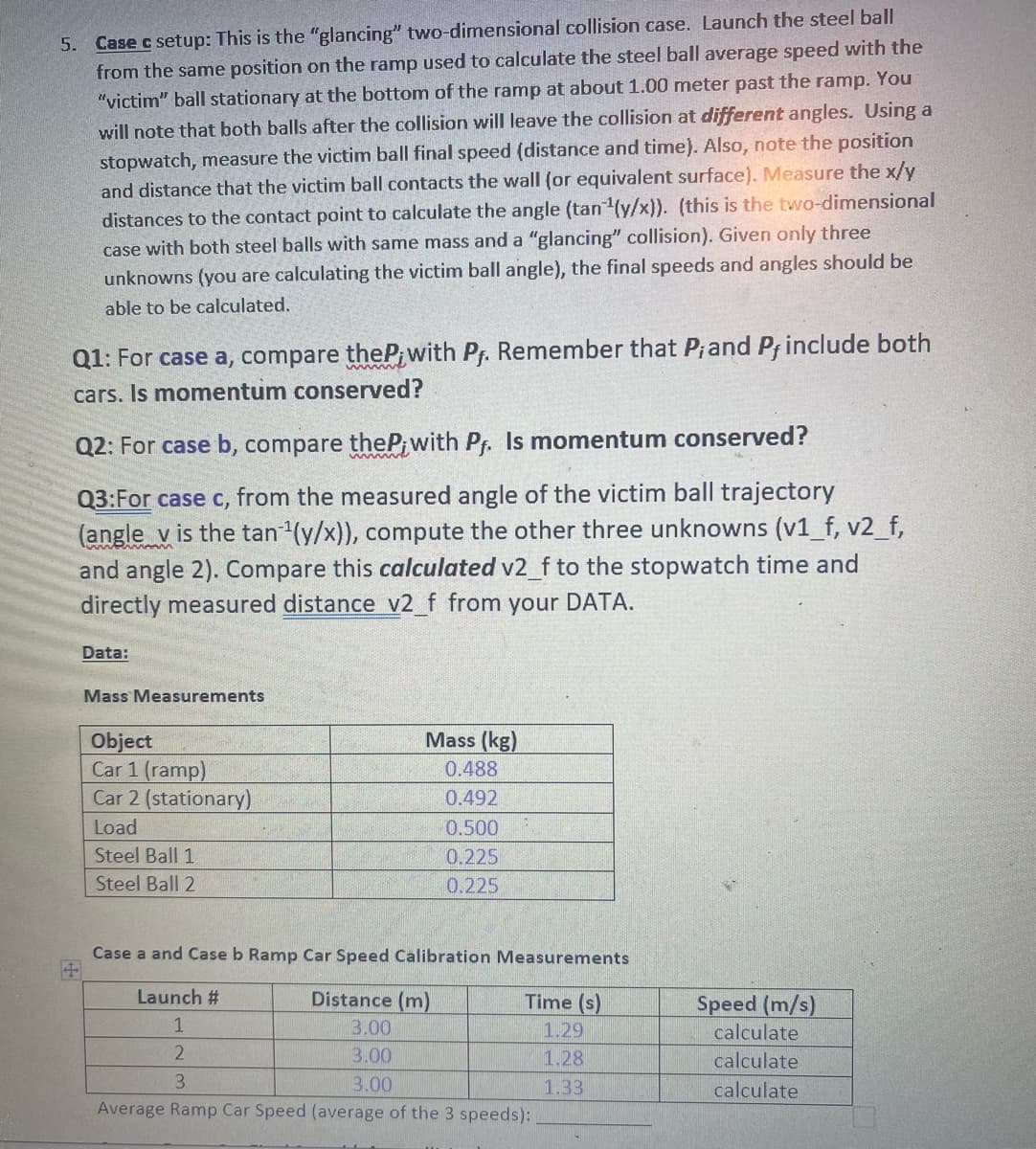 5. Case c setup: This is the "glancing" two-dimensional collision case. Launch the steel ball
from the same position on the ramp used to calculate the steel ball average speed with the
"victim" ball stationary at the bottom of the ramp at about 1.00 meter past the ramp. You
will note that both balls after the collision will leave the collision at different angles. Using a
stopwatch, measure the victim ball final speed (distance and time). Also, note the position
and distance that the victim ball contacts the wall (or equivalent surface). Measure the x/y
distances to the contact point to calculate the angle (tan ¹(y/x)). (this is the two-dimensional
case with both steel balls with same mass and a "glancing" collision). Given only three
unknowns (you are calculating the victim ball angle), the final speeds and angles should be
able to be calculated.
Q1: For case a, compare theP; with Pf. Remember that P; and P, include both
cars. Is momentum conserved?
Q2: For case b, compare theP;with Pf. Is momentum conserved?
Q3:For case c, from the measured angle of the victim ball trajectory
(angle v is the tan¹(y/x)), compute the other three unknowns (v1_f, v2_f,
and angle 2). Compare this calculated v2_f to the stopwatch time and
directly measured distance v2_f from your DATA.
Data:
Mass Measurements
Object
Car 1 (ramp)
Car 2 (stationary)
Load
Steel Ball 1
Steel Ball 2
Mass (kg)
0.488
0.492
0.500
0.225
0.225
Case a and Case b Ramp Car Speed Calibration Measurements
Launch #
Distance (m)
Time (s)
1
3.00
1.29
2
3.00
1.28
3
3.00
1.33
Average Ramp Car Speed (average of the 3 speeds):
Speed (m/s)
calculate
calculate
calculate