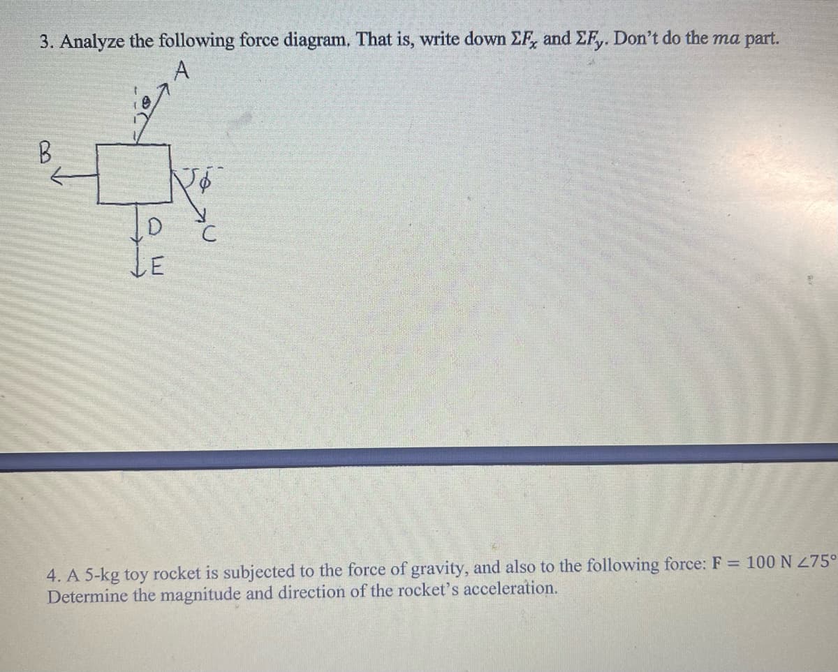 3. Analyze the following force diagram. That is, write down EF, and ZFy. Don't do the ma part.
A
B
1
19
T
с
4. A 5-kg toy rocket is subjected to the force of gravity, and also to the following force: F = 100 N 275°
Determine the magnitude and direction of the rocket's acceleration.