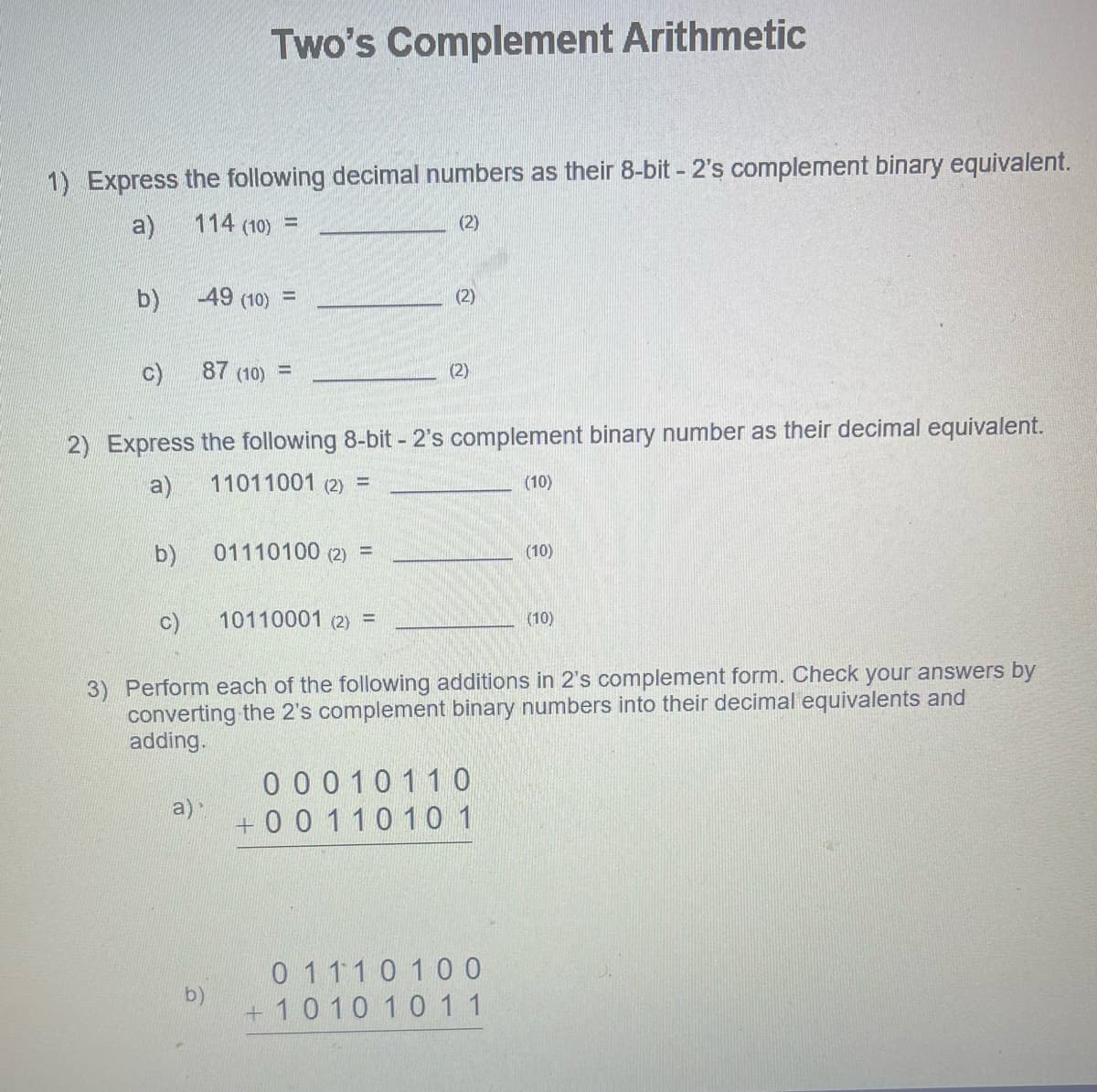 1) Express the following decimal numbers as their 8-bit - 2's complement binary equivalent.
a)
114 (10) =
(2)
b)
C)
b)
Two's Complement Arithmetic
-49 (10) =
a)
87 (10) -
2) Express the following 8-bit - 2's complement binary number as their decimal equivalent.
a)
11011001 (2) =
b)
01110100 (2) =
(2)
10110001 (2) =
(2)
c)
3) Perform each of the following additions in 2's complement form. Check your answers by
converting the 2's complement binary numbers into their decimal equivalents and
adding.
00010110
+00 110 10 1
(10)
01110100
+1010 1011
(10)
(10)