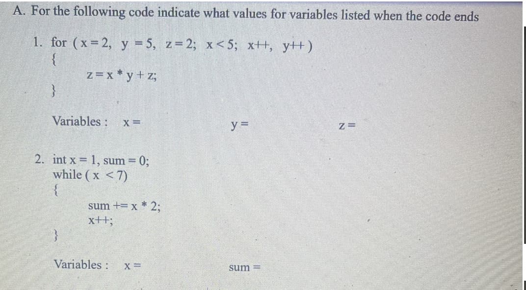 A. For the following code indicate what values for variables listed when the code ends
1. for (x=2, y = 5, z=2; x<5; x++, y++)
{
z = x *y+z;
}
Variables:
X =
2. int x = 1, sum = 0;
while (x <7)
{
sum += x * 2;
x++;
Variables:
X =
y =
sum=
Z=