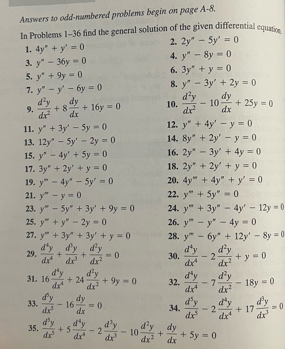 Answers to odd-numbered problems begin on page A-8.
In Problems 1-36 find the general solution of the given differential equation.
1. 4y" + y' = 0
2. 2y" - 5y' = 0
3. y" - 36y = 0
4. y" - 8y = 0
5. y" + 9y = 0
6. 3y" + y = 0
7. y" - y' - 6y = 0
8. y" - 3y' + 2y = 0
d²y dy
d²y
dx²
dx²
9.
11. y" + 3y' - 5y = 0
13. 12y" - 5y' - 2y = 0
15. y" - 4y' + 5y = 0
17. 3y" + 2y' + y = 0
19. y" - 4y" - 5y' = 0
21. y" - y = 0
23. y" - 5y" + 3y' + 9y = 0
25. y""+y" - 2y = 0
27. y" + 3y" + 3y' + y = 0
d'y d'y
d'y
+
+
dx³ dx²
= 0
dx4
d'y
dx²
29.
31. 16
33.
dy
+ 8- + 16y = 0
dx
35.
d'y
dx4
d'y
dxs
d'y
dx5
+ 24
16
+ 5
dy
dx
d'y
dx4
=
+9y = 0
0
2
d³y
dx³
10
10.
12. y" + 4y' - y = 0
14. 8y" + 2y' - y = 0
16. 2y" - 3y + 4y = 0
18. 2y" + 2y' + y = 0
20. 4y" + 4y" + y' = 0
30.
32.
22. y" + 5y" = 0
24. y" + 3y" - 4y' - 12y = 0
26. y"" - y" - 4y = 0
28. y" - 6y" + 12y' - 8y = 0
d'y
dx4
34.
-
d'y dy
+
dx²
dx
10 + 25y = 0
dx
d'y
dx4
d'y
dxs
-2
- 7
2
+ 5y = 0
d²y
dx²
d²y
dx²
d'y
dx4
+ y = 0
TOPP
18y = 0
d'y
dx³
+ 17
=