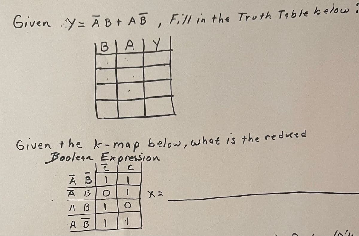 Given Y = AB+ AB, Fill in the Truth Table below:
BIA Y
Given the k-map below, what is the reduced
Boolean Expression
АВ
А В
A B
A B
la
1
O
1
1
O
1
X=
C