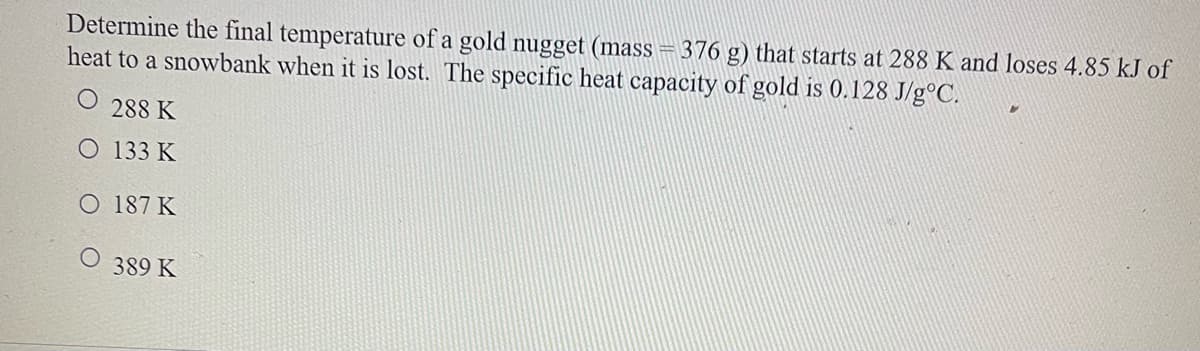 Determine the final temperature of a gold nugget (mass = 376 g) that starts at 288 K and loses 4.85 kJ of
heat to a snowbank when it is lost. The specific heat capacity of gold is 0.128 J/g°C.
288 K
O 133 K
O 187 K
389 K
